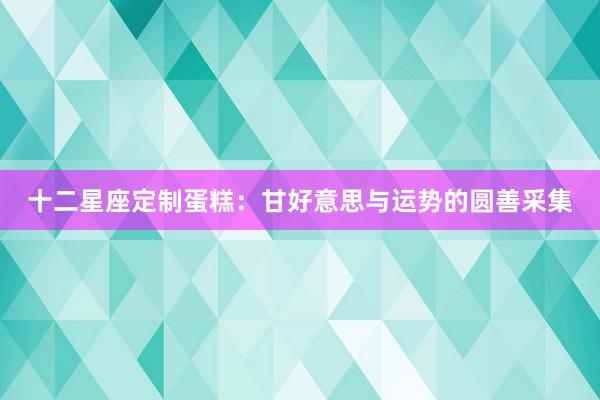 十二星座定制蛋糕：甘好意思与运势的圆善采集