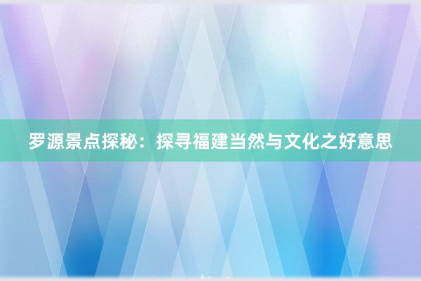 罗源景点探秘：探寻福建当然与文化之好意思